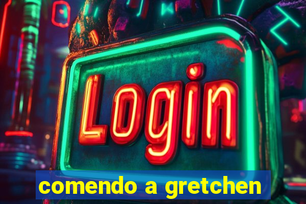 comendo a gretchen